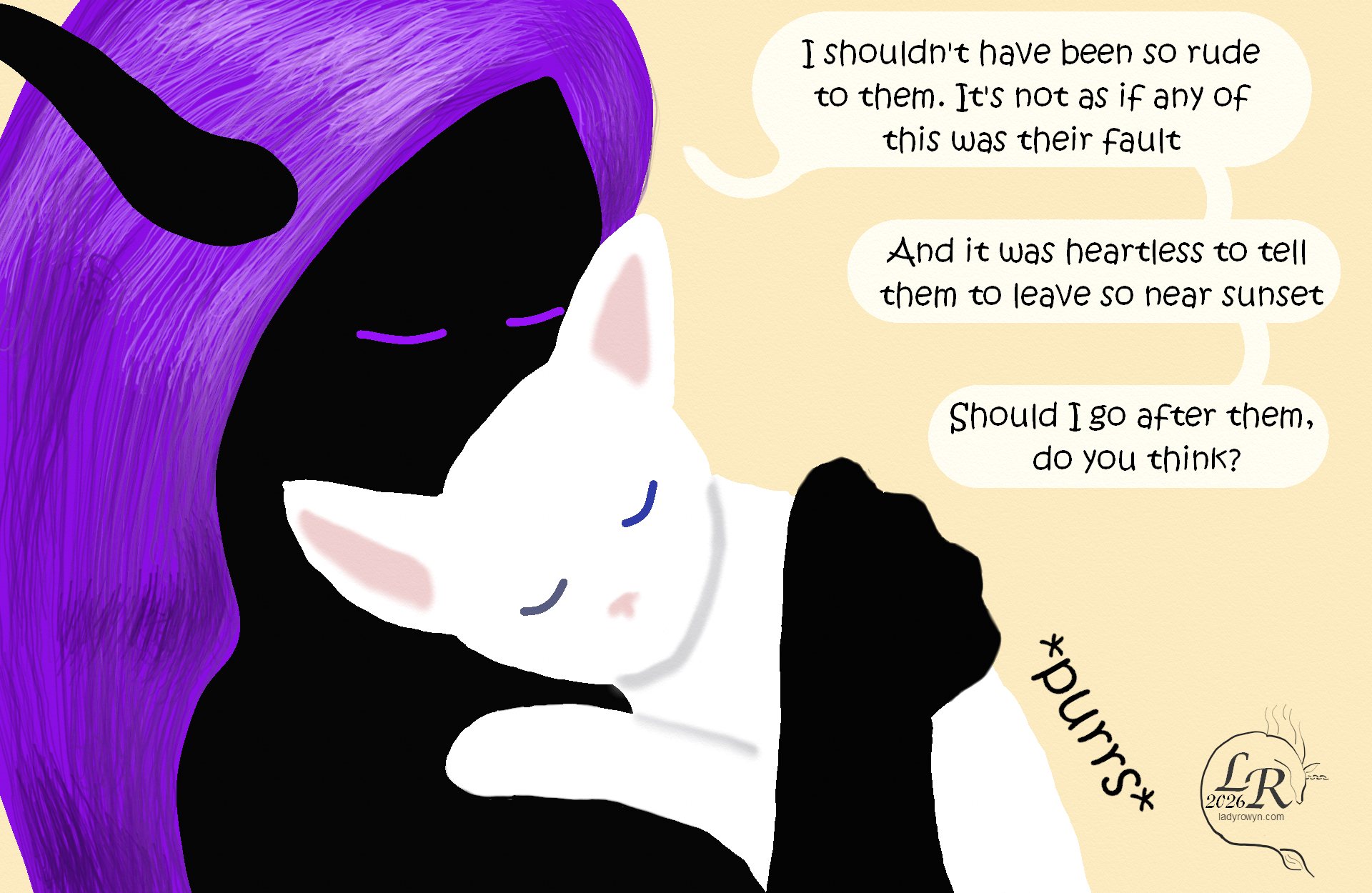 
Zhenshay is still cuddling Moon. 
Zhenshay: “I shouldn’t have been so rude to them. It’s not like any of it was their fault.” 
Zhenshay: “And it was heartless to tell them to leave at sunset.” 
Zhenshay: “Do you think I should go after them?” 
Moon: *purrs* 

